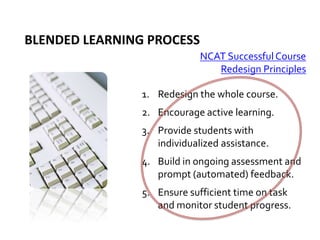 Blended learning process NCAT Successful Course Redesign PrinciplesRedesign the whole course.Encourage active learning.Provide students with individualized assistance.Build in ongoing assessment and prompt (automated) feedback.Ensure sufficient time on task and monitor student progress.
