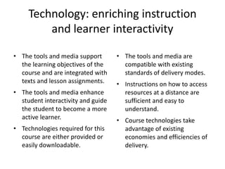 Technology: enriching instruction and learner interactivityThe tools and media support the learning objectives of the course and are integrated with texts and lesson assignments. The tools and media enhance student interactivity and guide the student to become a more active learner. Technologies required for this course are either provided or easily downloadable. The tools and media are compatible with existing standards of delivery modes. Instructions on how to access resources at a distance are sufficient and easy to understand. Course technologies take advantage of existing economies and efficiencies of delivery. 