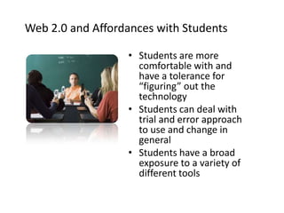 Web 2.0 and Affordances with StudentsStudents are more comfortable with and have a tolerance for “figuring” out the technology Students can deal with trial and error approach to use and change in general Students have a broad exposure to a variety of different tools 