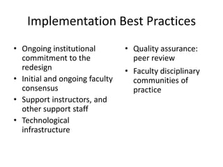 Implementation Best Practices Ongoing institutional commitment to the redesignInitial and ongoing faculty consensus Support instructors, and other support staff Technological infrastructure  Quality assurance: peer review Faculty disciplinary communities of practice 