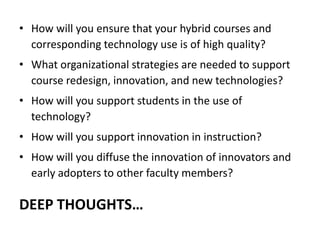 How will you ensure that your hybrid courses and corresponding technology use is of high quality?What organizational strategies are needed to support course redesign, innovation, and new technologies?How will you support students in the use of technology?How will you support innovation in instruction?How will you diffuse the innovation of innovators and early adopters to other faculty members? Deep thoughts…
