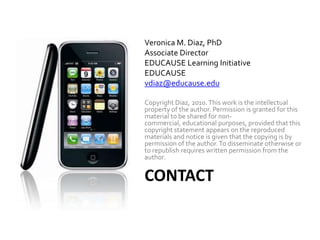 Veronica M. Diaz, PhDAssociate DirectorEDUCAUSE Learning InitiativeEDUCAUSEvdiaz@educause.eduCopyright Diaz, 2010. This work is the intellectual property of the author. Permission is granted for this material to be shared for non-commercial, educational purposes, provided that this copyright statement appears on the reproduced materials and notice is given that the copying is by permission of the author. To disseminate otherwise or to republish requires written permission from the author.Contact