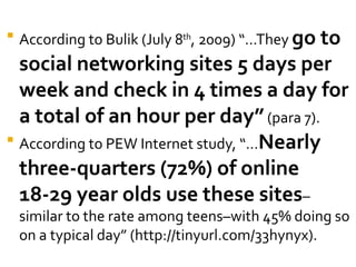    According to Bulik (July 8th, 2009) “…They go to
  social networking sites 5 days per
  week and check in 4 times a day for
  a total of an hour per day” (para 7).
 According to PEW Internet study, “…Nearly

  three-quarters (72%) of online
  18-29 year olds use these sites–
    similar to the rate among teens–with 45% doing so
    on a typical day” (http://tinyurl.com/33hynyx).
 