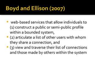   web-based services that allow individuals to
  (1) construct a public or semi-public profile
  within a bounded system,
 (2) articulate a list of other users with whom
  they share a connection, and
 (3) view and traverse their list of connections
  and those made by others within the system
 