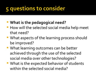    What is the pedagogical need?
   How will the selected social media help meet
    that need?
   What aspects of the learning process should
    be improved?
   What learning outcomes can be better
    achieved through the use of the selected
    social media over other technologies?
   What is the expected behavior of students
    within the selected social media?
 