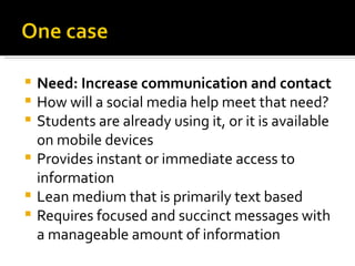    Need: Increase communication and contact
   How will a social media help meet that need?
   Students are already using it, or it is available
    on mobile devices
   Provides instant or immediate access to
    information
   Lean medium that is primarily text based
   Requires focused and succinct messages with
    a manageable amount of information
 
