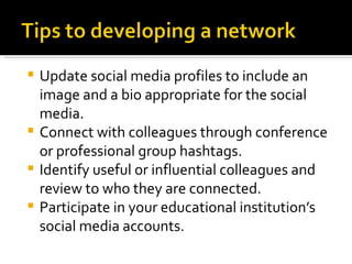 Update social media profiles to include an
  image and a bio appropriate for the social
  media.
 Connect with colleagues through conference
  or professional group hashtags.
 Identify useful or influential colleagues and
  review to who they are connected.
 Participate in your educational institution’s
  social media accounts.
 