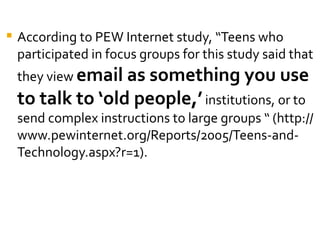    According to PEW Internet study, “Teens who
    participated in focus groups for this study said that
    they view email as something you use
    to talk to ‘old people,’ institutions, or to
    send complex instructions to large groups “ (http://
    www.pewinternet.org/Reports/2005/Teens-and-
    Technology.aspx?r=1).
 