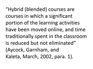“Hybrid (blended) courses are
courses in which a significant
portion of the learning activities
have been moved online, and time
traditionally spent in the classroom
is reduced but not eliminated”
(Aycock, Garnham, and
Kaleta, March, 2002, para. 1).
 