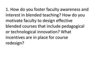 1. How do you foster faculty awareness and
interest in blended teaching? How do you
motivate faculty to design effective
blended courses that include pedagogical
or technological innovation? What
incentives are in place for course
redesign?
 