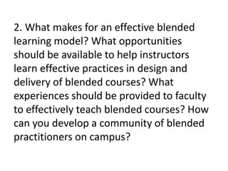 2. What makes for an effective blended
learning model? What opportunities
should be available to help instructors
learn effective practices in design and
delivery of blended courses? What
experiences should be provided to faculty
to effectively teach blended courses? How
can you develop a community of blended
practitioners on campus?
 