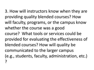3. How will instructors know when they are
providing quality blended courses? How
will faculty, programs, or the campus know
whether the course was a good
course? What tools or services could be
provided for evaluating the effectiveness of
blended courses? How will quality be
communicated to the larger campus
(e.g., students, faculty, administration, etc.)
?
 