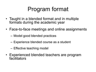 Program format
• Taught in a blended format and in multiple
formats during the academic year
• Face-to-face meetings and online assignments
– Model good blended practices
– Experience blended course as a student
– Effective teaching model
• Experienced blended teachers are program
facilitators
 