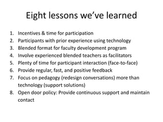 Eight lessons we’ve learned
1. Incentives & time for participation
2. Participants with prior experience using technology
3. Blended format for faculty development program
4. Involve experienced blended teachers as facilitators
5. Plenty of time for participant interaction (face-to-face)
6. Provide regular, fast, and positive feedback
7. Focus on pedagogy (redesign conversations) more than
technology (support solutions)
8. Open door policy: Provide continuous support and maintain
contact
 