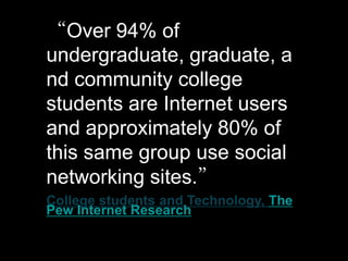 “Over 94% of
undergraduate, graduate, a
nd community college
students are Internet users
and approximately 80% of
this same group use social
networking sites.”
College students and Technology, The
Pew Internet Research
 