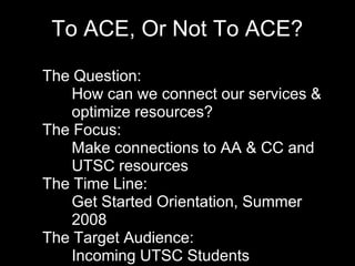 To ACE, Or Not To ACE?
• The Question:
• How can we connect our services &
optimize resources?
• The Focus:
• Make connections to AA & CC and
UTSC resources
• The Time Line:
• Get Started Orientation, Summer
2008
• The Target Audience:
• Incoming UTSC Students
 