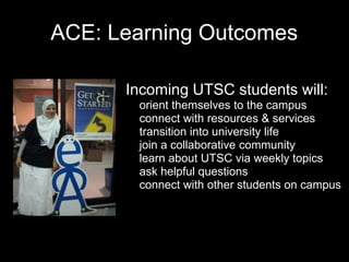 ACE: Learning Outcomes
• Incoming UTSC students will:
o orient themselves to the campus
o connect with resources & services
o transition into university life
o join a collaborative community
o learn about UTSC via weekly topics
o ask helpful questions
o connect with other students on campus
 