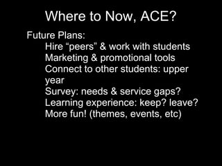 Where to Now, ACE?
• Future Plans:
• Hire “peers” & work with students
• Marketing & promotional tools
• Connect to other students: upper
year
• Survey: needs & service gaps?
• Learning experience: keep? leave?
• More fun! (themes, events, etc)
 
