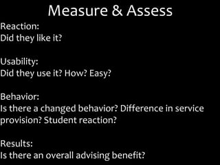 Measure & Assess
Reaction:
Did they like it?
Usability:
Did they use it? How? Easy?
Behavior:
Is there a changed behavior? Difference in service
provision? Student reaction?
Results:
Is there an overall advising benefit?
 