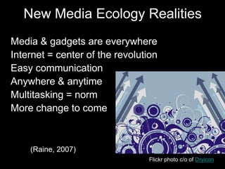 New Media Ecology Realities
• Media & gadgets are everywhere
• Internet = center of the revolution
• Easy communication
• Anywhere & anytime
• Multitasking = norm
• More change to come
• (Raine, 2007)
Flickr photo c/o of Dryicon
 