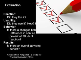 Reaction:
Did they like it?
Usability:
Did they use it? How? Easy?
Behavior:
Is there a changed behavior?
Difference in service
provision? Student
reaction?
Results:
Is there an overall advising
benefit?
Adopted from Kirkpatrick’s Model for
Training Evaluation (1994)
Evaluation
 
