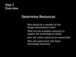 • Who should be a member of the
design/development team?
• What are the available resources to
support the technological needs?
• How will online resources be researched?
• Who will experiment with these
technology resources?
Step 2
Overview
Determine Resources
 
