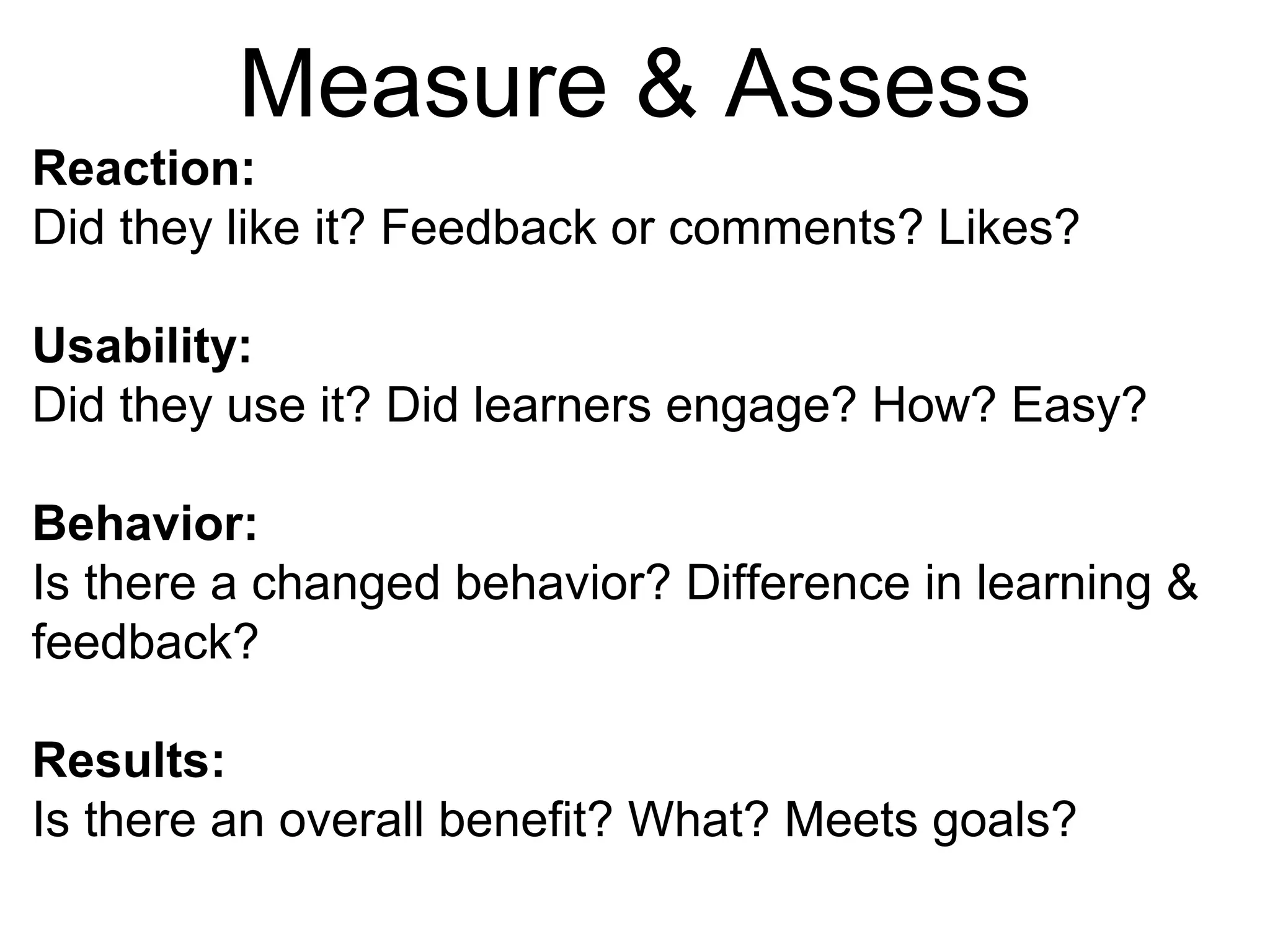 Measure & Assess
Reaction:
Did they like it? Feedback or comments? Likes?
Usability:
Did they use it? Did learners engage? How? Easy?
Behavior:
Is there a changed behavior? Difference in learning &
feedback?
Results:
Is there an overall benefit? What? Meets goals?
 
