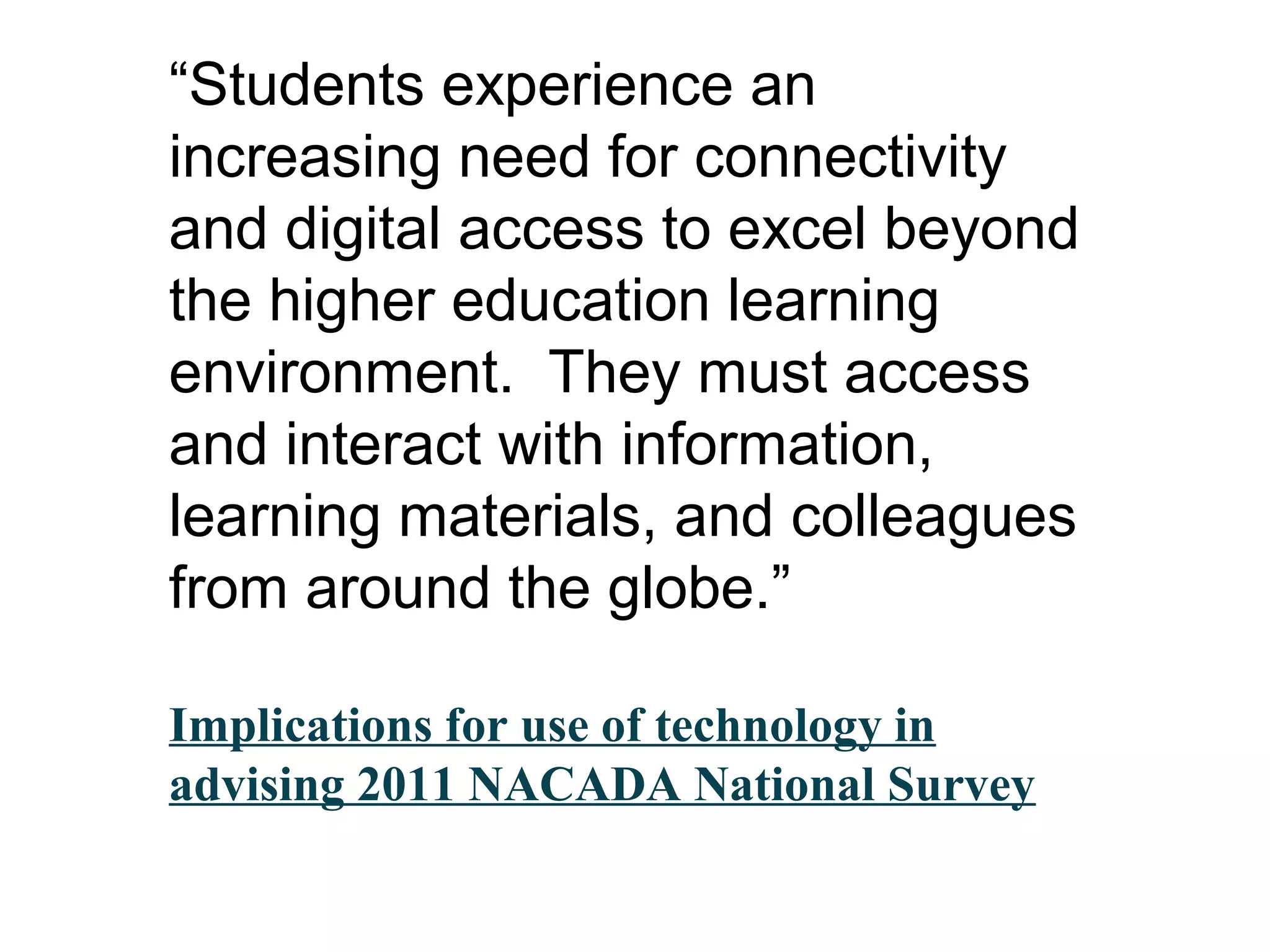 “Students experience an
increasing need for connectivity
and digital access to excel beyond
the higher education learning
environment. They must access
and interact with information,
learning materials, and colleagues
from around the globe.”
Implications for use of technology in
advising 2011 NACADA National Survey
 