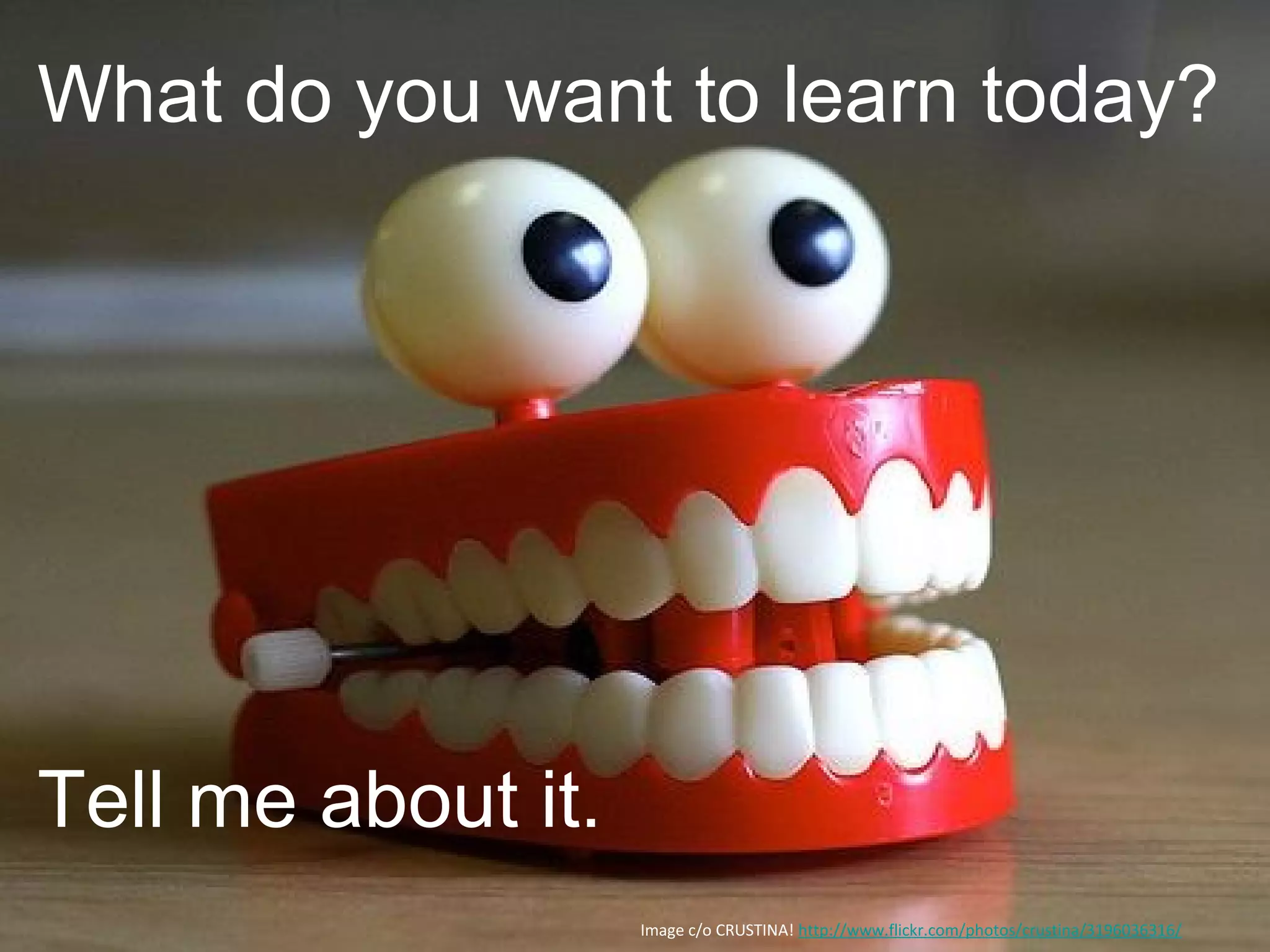 Image c/o CRUSTINA! http://www.flickr.com/photos/crustina/3196036316/
What do you want to learn today?
Tell me about it.
 