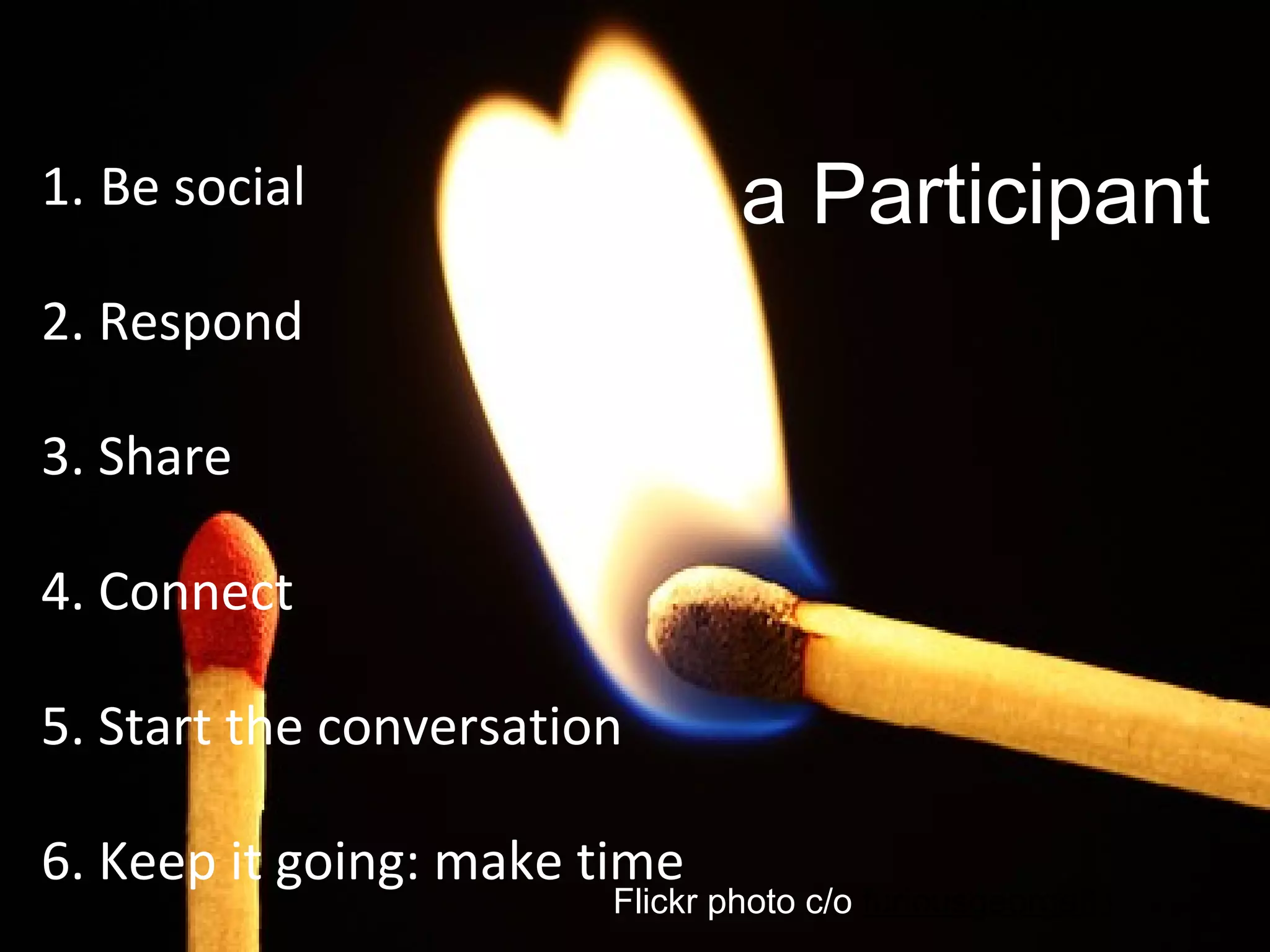 1. Be social
2. Respond
3. Share
4. Connect
5. Start the conversation
6. Keep it going: make time
Flickr photo c/o furiousgeorge81
Be a Participant
 