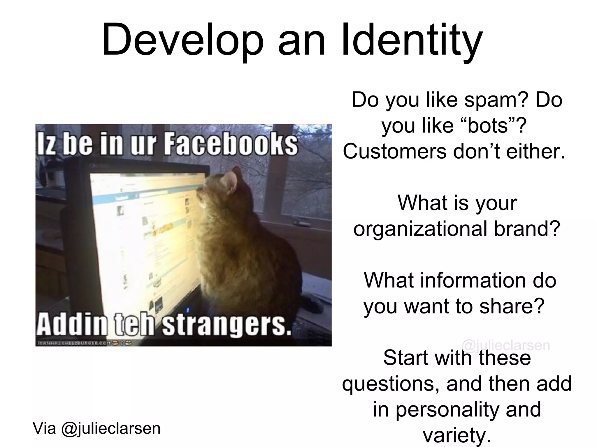 Develop an Identity
Do you like spam? Do
you like “bots”?
Customers don’t either.
What is your
organizational brand?
What information do
you want to share?
Start with these
questions, and then add
in personality and
variety.
@julieclarsen
Via @julieclarsen
 