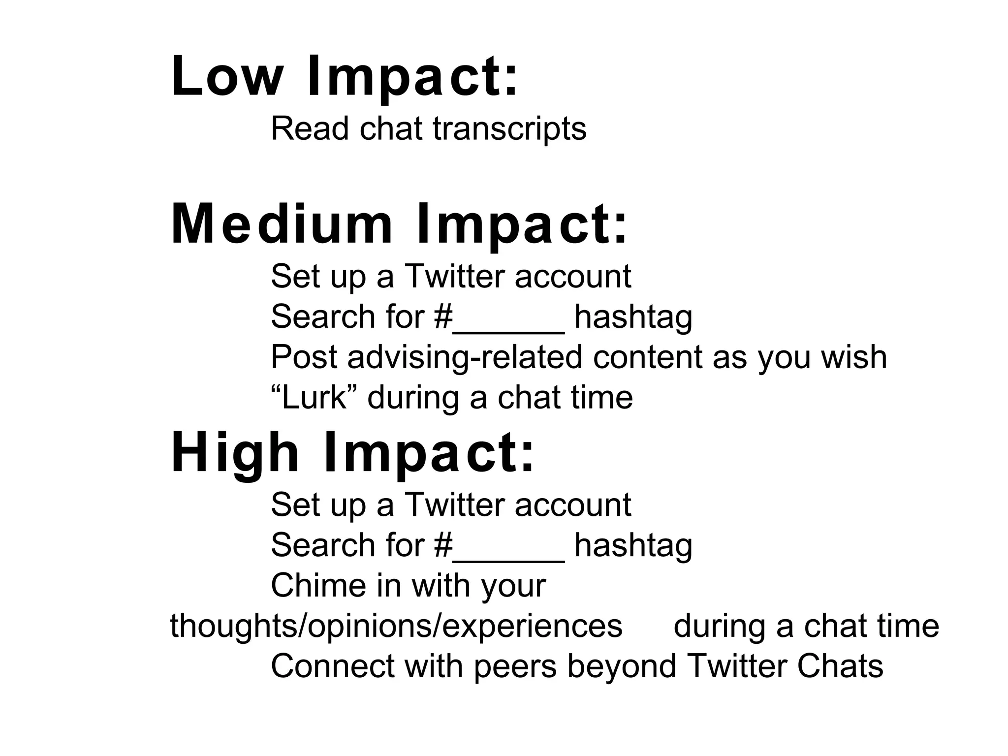 Low Impact:
Read chat transcripts
Medium Impact:
Set up a Twitter account
Search for #______ hashtag
Post advising-related content as you wish
“Lurk” during a chat time
High Impact:
Set up a Twitter account
Search for #______ hashtag
Chime in with your
thoughts/opinions/experiences during a chat time
Connect with peers beyond Twitter Chats
 