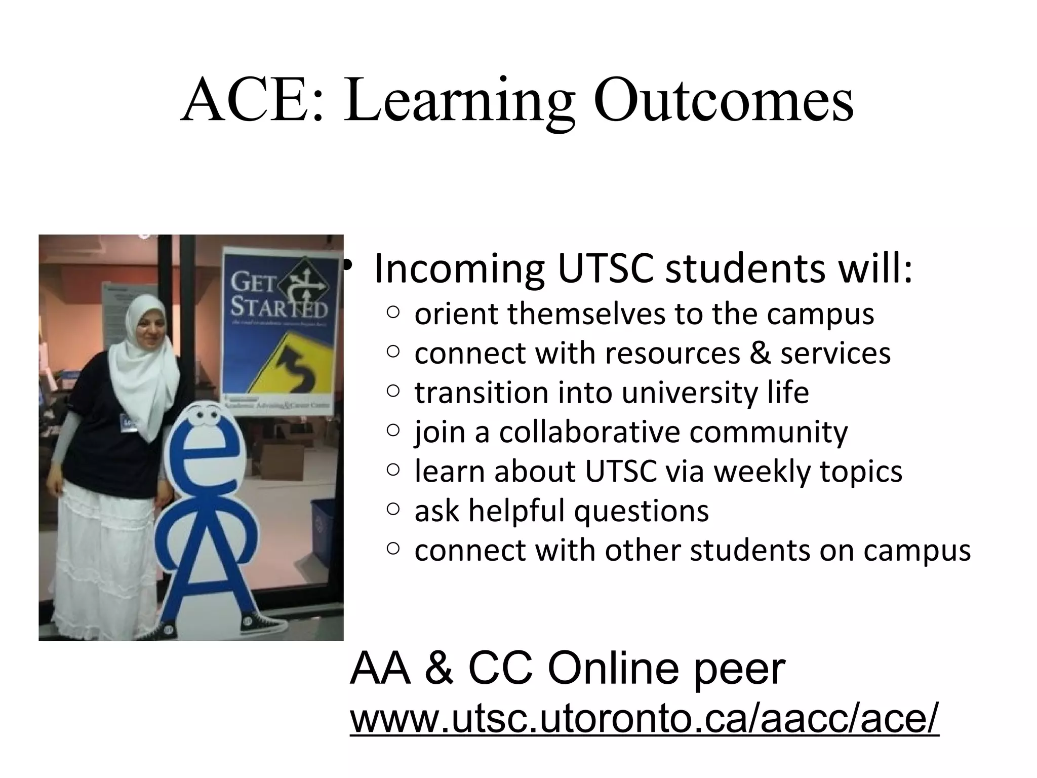 ACE: Learning Outcomes
• Incoming UTSC students will:
o orient themselves to the campus
o connect with resources & services
o transition into university life
o join a collaborative community
o learn about UTSC via weekly topics
o ask helpful questions
o connect with other students on campus
AA & CC Online peer
www.utsc.utoronto.ca/aacc/ace/
 
