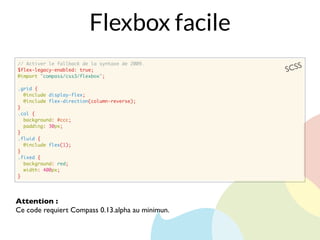 // Activer le fallback de la syntaxe de 2009.
$flex-legacy-enabled: true;
@import "compass/css3/flexbox";
.grid {
@include display-flex;
@include flex-direction(column-reverse);
}
.col {
background: #ccc;
padding: 30px;
}
.fluid {
@include flex(1);
}
.fixed {
background: red;
width: 400px;
}
SCSS
Flexbox facile
Attention :
Ce code requiert Compass 0.13.alpha au minimun.
 