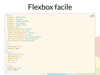 .grid {
display: -webkit-box;
display: -moz-box;
display: -webkit-flexbox;
display: -ms-flexbox;
display: -webkit-flex;
display: flex;
-webkit-box-orient: vertical;
-moz-box-orient: vertical;
-webkit-box-direction: reverse;
-moz-box-direction: reverse;
-webkit-flex-direction: column-reverse;
-ms-flex-direction: column-reverse;
flex-direction: column-reverse;
}
.col {
background: #ccc;
padding: 30px;
}
.fluid {
-webkit-box-flex: 1;
-moz-box-flex: 1;
-webkit-flex: 1;
-ms-flex: 1;
flex: 1;
}
.fixed {
background: red;
width: 400px;
}
CSS
Flexbox facile
 