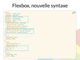 .grid {
display: -webkit-box;
display: -moz-box;
display: -webkit-flexbox;
display: -ms-flexbox;
display: -webkit-flex;
display: flex;
-webkit-box-orient: vertical;
-moz-box-orient: vertical;
-webkit-box-direction: reverse;
-moz-box-direction: reverse;
-webkit-flex-direction: column-reverse;
-ms-flex-direction: column-reverse;
flex-direction: column-reverse;
}
.col {
background: #ccc;
padding: 30px;
}
.fluid {
-webkit-box-flex: 1;
-moz-box-flex: 1;
-webkit-flex: 1;
-ms-flex: 1;
flex: 1;
}
.fixed {
background: red;
width: 400px;
}
CSS
Flexbox, nouvelle syntaxe
 