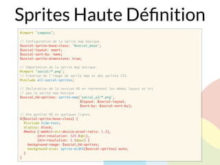 Sprites Haute Déﬁnition
@import "compass";
// Configuration de la sprite map basique.
$social-sprite-base-class: '%social_base';
$social-layout: smart;
$social-sort-by: name;
$social-sprite-dimensions: true;
// Importation de la sprite map basique.
@import "social/*.png";
// Création de l'image de sprite map et des sprites CSS.
@include all-social-sprites;
// Déclaration de la version HD en reprennant les mêmes layout et tri
// que la sprite map basique
$social_hd-sprites: sprite-map("social_x2/*.png",
$layout: $social-layout,
$sort-by: $social-sort-by);
// Une gestion HD en quelques lignes.
#{$social-sprite-base-class} {
@include hide-text;
display: block;
@media (-webkit-min-device-pixel-ratio: 1.3),
(min-resolution: 124.8dpi),
(min-resolution: 1.3dppx) {
background-image: $social_hd-sprites;
background-size: sprite-width($social-sprites) auto;
}
}
 