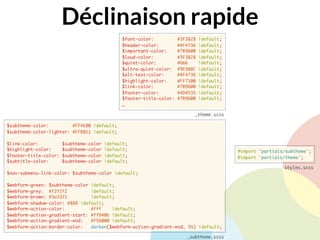 Déclinaison rapide
$font-color: #3F3828 !default;
$header-color: #4F4736 !default;
$important-color: #7B9600 !default;
$loud-color: #3F3828 !default;
$quiet-color: #666 !default;
$ultra-quiet-color: #9E988C !default;
$alt-text-color: #4F4736 !default;
$highlight-color: #FF7100 !default;
$link-color: #7B9600 !default;
$footer-color: #4D4535 !default;
$footer-title-color: #7B9600 !default;
…
_theme.scss
@import "partials/subtheme";
@import "partials/theme";
styles.scss
$subtheme-color: #FF4E00 !default;
$subtheme-color-lighter: #FFB011 !default;
$link-color: $subtheme-color !default;
$highlight-color: $subtheme-color !default;
$footer-title-color: $subtheme-color !default;
$subtitle-color: $subtheme-color !default;
$nav-submenu-link-color: $subtheme-color !default;
$webform-green: $subtheme-color !default;
$webform-grey: #f2f2f2 !default;
$webform-brown: #3a3321 !default;
$webform-shadow-color: #888 !default;
$webform-action-color: #fff !default;
$webform-action-gradient-start: #ff940b !default;
$webform-action-gradient-end: #f56000 !default;
$webform-action-border-color: darken($webform-action-gradient-end, 5%) !default;
_subtheme.scss
 