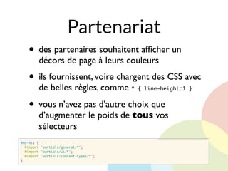 Partenariat
#my-biz {
@import "partials/general/*";
@import "partials/ui/*";
@import "partials/content-types/*";
}
• des partenaires souhaitent afﬁcher un
décors de page à leurs couleurs
• ils fournissent, voire chargent des CSS avec
de belles règles, comme * { line-height:1 }
• vous n’avez pas d’autre choix que
d’augmenter le poids de tous vos
sélecteurs
 