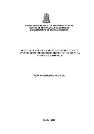 UNIVERSIDADE FEDERAL DE PERNAMBUCO - UFPE
CENTRO DE TECNOLOGIA E GEOCIÊNCIAS
DEPARTAMENTO DE ENERGIA NUCLEAR
BLENDAS DE PVC/PS: ANÁLISE DA MISCIBILIDADE E
INVESTIGAÇÃO DO EFEITO RADIOPROTETOR DO PS NA
MISTURA POLIMÉRICA
FLÁVIO FERREIRA DA SILVA
Recife – 2008
 