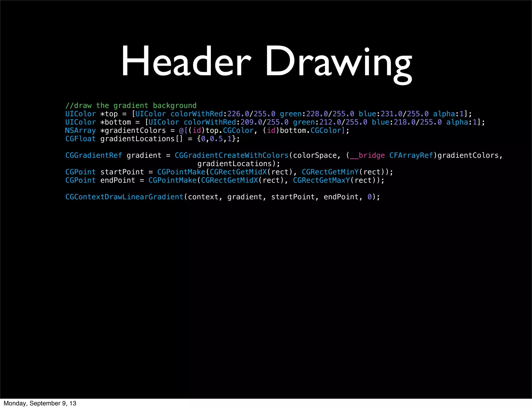 Header Drawing
//draw the gradient background
UIColor *top = [UIColor colorWithRed:226.0/255.0 green:228.0/255.0 blue:231.0/255.0 alpha:1];
UIColor *bottom = [UIColor colorWithRed:209.0/255.0 green:212.0/255.0 blue:218.0/255.0 alpha:1];
NSArray *gradientColors = @[(id)top.CGColor, (id)bottom.CGColor];
CGFloat gradientLocations[] = {0,0.5,1};
CGGradientRef gradient = CGGradientCreateWithColors(colorSpace, (__bridge CFArrayRef)gradientColors,
gradientLocations);
CGPoint startPoint = CGPointMake(CGRectGetMidX(rect), CGRectGetMinY(rect));
CGPoint endPoint = CGPointMake(CGRectGetMidX(rect), CGRectGetMaxY(rect));
CGContextDrawLinearGradient(context, gradient, startPoint, endPoint, 0);
Monday, September 9, 13
 
