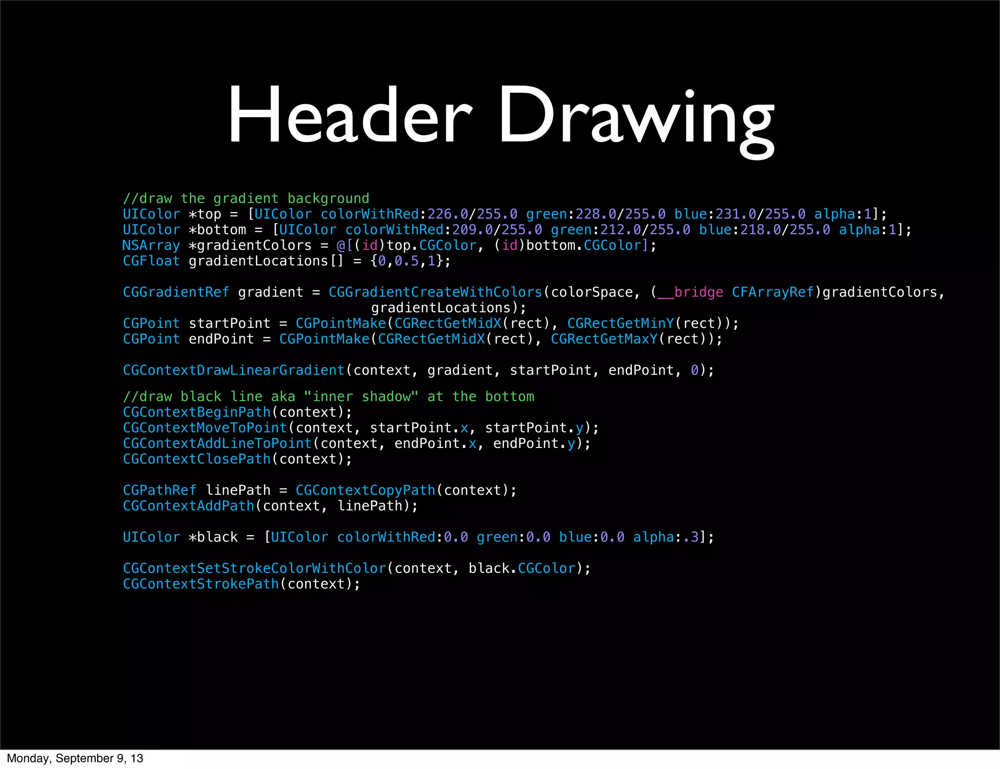 Header Drawing
//draw the gradient background
UIColor *top = [UIColor colorWithRed:226.0/255.0 green:228.0/255.0 blue:231.0/255.0 alpha:1];
UIColor *bottom = [UIColor colorWithRed:209.0/255.0 green:212.0/255.0 blue:218.0/255.0 alpha:1];
NSArray *gradientColors = @[(id)top.CGColor, (id)bottom.CGColor];
CGFloat gradientLocations[] = {0,0.5,1};
CGGradientRef gradient = CGGradientCreateWithColors(colorSpace, (__bridge CFArrayRef)gradientColors,
gradientLocations);
CGPoint startPoint = CGPointMake(CGRectGetMidX(rect), CGRectGetMinY(rect));
CGPoint endPoint = CGPointMake(CGRectGetMidX(rect), CGRectGetMaxY(rect));
CGContextDrawLinearGradient(context, gradient, startPoint, endPoint, 0);
//draw black line aka "inner shadow" at the bottom
CGContextBeginPath(context);
CGContextMoveToPoint(context, startPoint.x, startPoint.y);
CGContextAddLineToPoint(context, endPoint.x, endPoint.y);
CGContextClosePath(context);
CGPathRef linePath = CGContextCopyPath(context);
CGContextAddPath(context, linePath);
UIColor *black = [UIColor colorWithRed:0.0 green:0.0 blue:0.0 alpha:.3];
CGContextSetStrokeColorWithColor(context, black.CGColor);
CGContextStrokePath(context);
Monday, September 9, 13
 