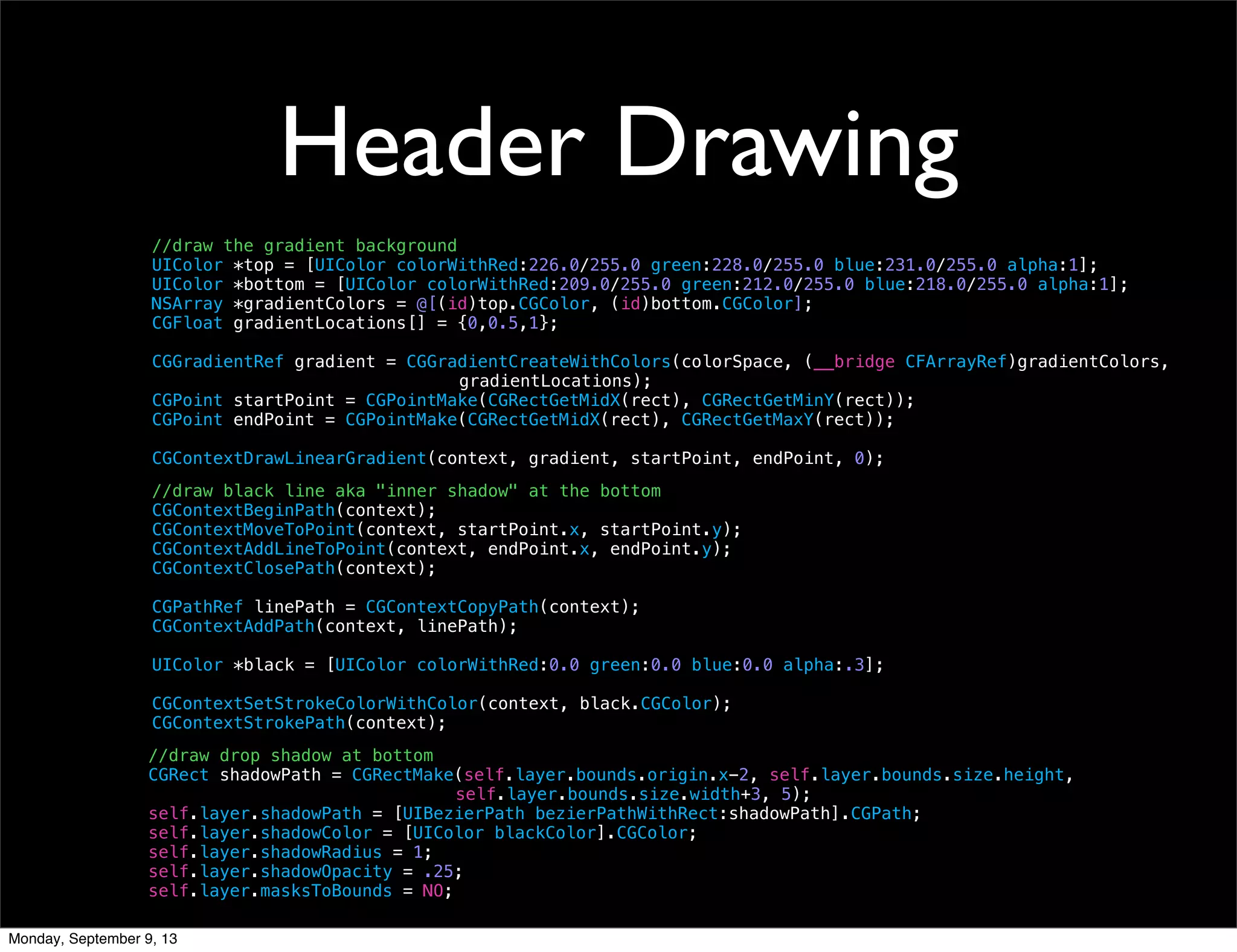 Header Drawing
//draw the gradient background
UIColor *top = [UIColor colorWithRed:226.0/255.0 green:228.0/255.0 blue:231.0/255.0 alpha:1];
UIColor *bottom = [UIColor colorWithRed:209.0/255.0 green:212.0/255.0 blue:218.0/255.0 alpha:1];
NSArray *gradientColors = @[(id)top.CGColor, (id)bottom.CGColor];
CGFloat gradientLocations[] = {0,0.5,1};
CGGradientRef gradient = CGGradientCreateWithColors(colorSpace, (__bridge CFArrayRef)gradientColors,
gradientLocations);
CGPoint startPoint = CGPointMake(CGRectGetMidX(rect), CGRectGetMinY(rect));
CGPoint endPoint = CGPointMake(CGRectGetMidX(rect), CGRectGetMaxY(rect));
CGContextDrawLinearGradient(context, gradient, startPoint, endPoint, 0);
//draw black line aka "inner shadow" at the bottom
CGContextBeginPath(context);
CGContextMoveToPoint(context, startPoint.x, startPoint.y);
CGContextAddLineToPoint(context, endPoint.x, endPoint.y);
CGContextClosePath(context);
CGPathRef linePath = CGContextCopyPath(context);
CGContextAddPath(context, linePath);
UIColor *black = [UIColor colorWithRed:0.0 green:0.0 blue:0.0 alpha:.3];
CGContextSetStrokeColorWithColor(context, black.CGColor);
CGContextStrokePath(context);
//draw drop shadow at bottom
CGRect shadowPath = CGRectMake(self.layer.bounds.origin.x-2, self.layer.bounds.size.height,
self.layer.bounds.size.width+3, 5);
self.layer.shadowPath = [UIBezierPath bezierPathWithRect:shadowPath].CGPath;
self.layer.shadowColor = [UIColor blackColor].CGColor;
self.layer.shadowRadius = 1;
self.layer.shadowOpacity = .25;
self.layer.masksToBounds = NO;
Monday, September 9, 13
 
