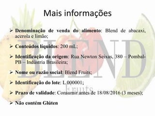 Mais informações
 Denominação de venda do alimento: Blend de abacaxi,
acerola e limão;
 Conteúdos líquidos: 200 mL;
 Identificação da origem: Rua Newton Seixas, 380 – Pombal-
PB – Indústria Brasileira;
 Nome ou razão social: Blend Fruits;
 Identificação do lote: L 000001;
 Prazo de validade: Consumir antes de 18/08/2016 (3 meses);
 Não contém Glúten
 