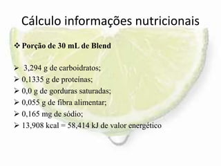 Cálculo informações nutricionais
Porção de 30 mL de Blend
 3,294 g de carboidratos;
 0,1335 g de proteínas;
 0,0 g de gorduras saturadas;
 0,055 g de fibra alimentar;
 0,165 mg de sódio;
 13,908 kcal = 58,414 kJ de valor energético
 