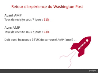 @largow
Retour d’expérience du Washington Post
Avant AMP
Taux de revisite sous 7 jours : 51%
Avec AMP
Taux de revisite sous 7 jours : 63%
Doit aussi beaucoup à l’UX du carrousel AMP (aussi) ...
 