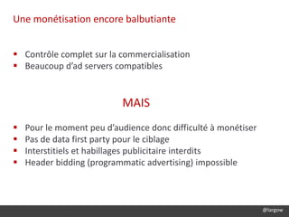 @largow
Une monétisation encore balbutiante
 Contrôle complet sur la commercialisation
 Beaucoup d’ad servers compatibles
MAIS
 Pour le moment peu d’audience donc difficulté à monétiser
 Pas de data first party pour le ciblage
 Interstitiels et habillages publicitaire interdits
 Header bidding (programmatic advertising) impossible
 