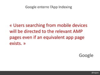 @largow
Google enterre l’App Indexing
@largow
« Users searching from mobile devices
will be directed to the relevant AMP
pages even if an equivalent app page
exists. »
Google
 