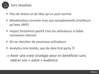 1ers résultats
@largow
 Plus de shares et de likes qu’un post normal
 Monétisation correcte mais pas exceptionnelle (meilleure
qu’avec AMP)
 Impact fortement positif chez les utilisateurs à faible
connexion internet
 On va chercher de nouveaux utilisateurs
 Analytics très limités, pas de data first party 
Avoir une vraie stratégie pour en bénéficier sans
obérer son « autre » audience
 
