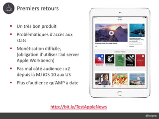Premiers retours
@largow
 Un très bon produit
 Problématiques d’accès aux
stats
 Monétisation difficile,
(obligation d’utiliser l’ad server
Apple Workbench)
 Pas mal côté audience : x2
depuis la MJ iOS 10 aux US
 Plus d’audience qu’AMP à date
http://bit.ly/TestAppleNews
 